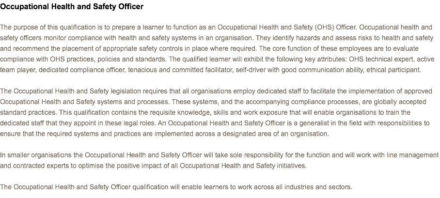 Occupational Health and Safety Officer The purpose of this qualification is to prepare a learner to function as an Occupational Health and Safety (OHS) Officer. Occupational health and safety officers monitor compliance with health and safety systems in an organisation. They identify hazards and assess risks to health and safety and recommend the placement of appropriate safety controls in place where required. The core function of these employees are to evaluate compliance with OHS practices, policies and standards. The qualified learner will exhibit the following key attributes: OHS technical expert, active team player, dedicated compliance officer, tenacious and committed facilitator, self-driver with good communication ability, ethical participant. The Occupational Health and Safety legislation requires that all organisations employ dedicated staff to facilitate the implementation of approved Occupational Health and Safety systems and processes. These systems, and the accompanying compliance processes, are globally accepted standard practices. This qualification contains the requisite knowledge, skills and work exposure that will enable organisations to train the dedicated staff that they appoint in these legal roles. An Occupational Health and Safety Officer is a generalist in the field with responsibilities to ensure that the required systems and practices are implemented across a designated area of an organisation. In smaller organisations the Occupational Health and Safety Officer will take sole responsibility for the function and will work with line management and contracted experts to optimise the positive impact of all Occupational Health and Safety initiatives. The Occupational Health and Safety Officer qualification will enable learners to work across all industries and sectors.